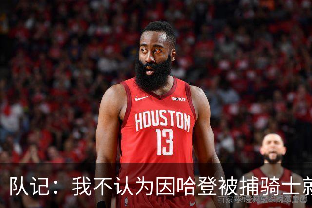 队记：我不认为因哈登被捕骑士就会抛弃他 估计还是2年6000万合同
